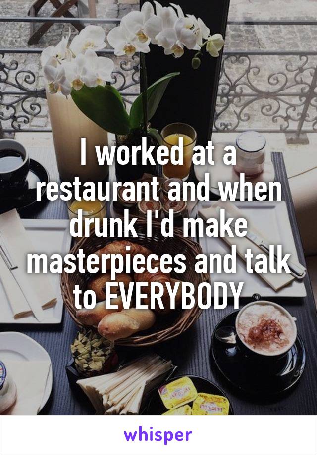 I worked at a restaurant and when drunk I'd make masterpieces and talk to EVERYBODY