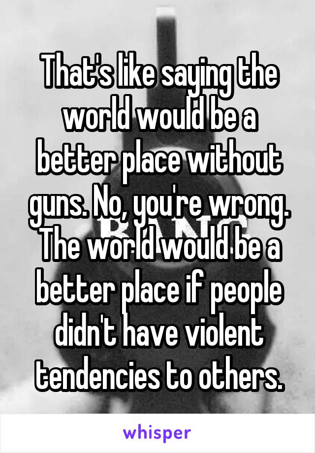 That's like saying the world would be a better place without guns. No, you're wrong. The world would be a better place if people didn't have violent tendencies to others.