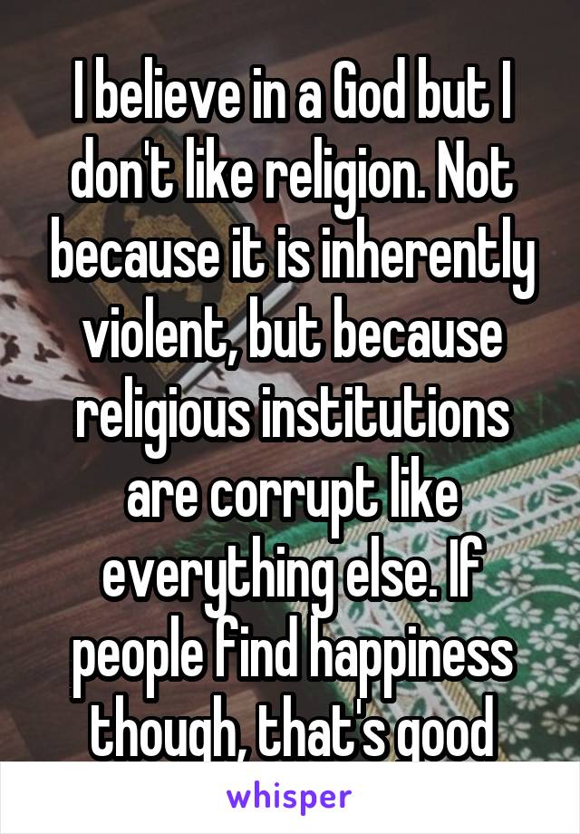 I believe in a God but I don't like religion. Not because it is inherently violent, but because religious institutions are corrupt like everything else. If people find happiness though, that's good