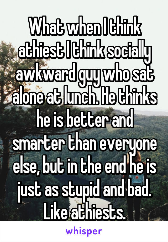 What when I think athiest I think socially awkward guy who sat alone at lunch. He thinks he is better and smarter than everyone else, but in the end he is just as stupid and bad. Like athiests.