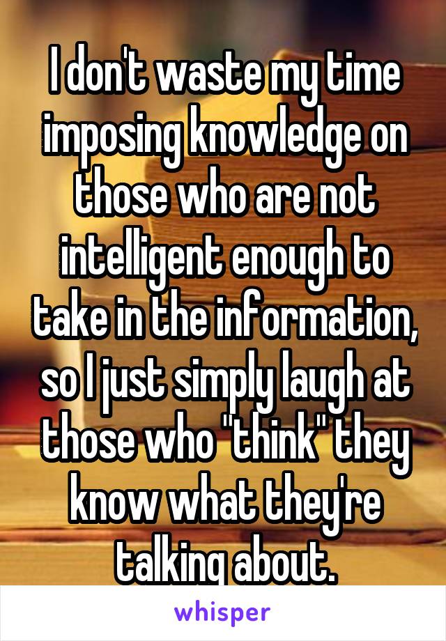 I don't waste my time imposing knowledge on those who are not intelligent enough to take in the information, so I just simply laugh at those who "think" they know what they're talking about.