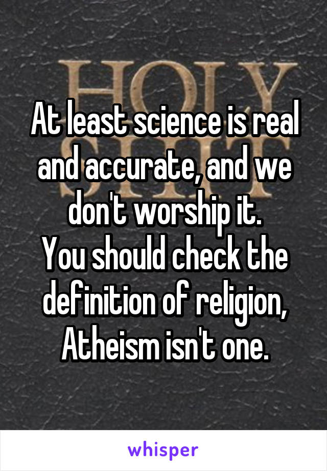 At least science is real and accurate, and we don't worship it.
You should check the definition of religion, Atheism isn't one.