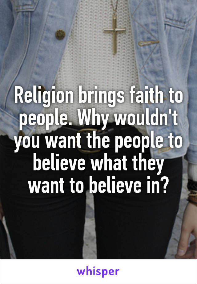 Religion brings faith to people. Why wouldn't you want the people to believe what they want to believe in?