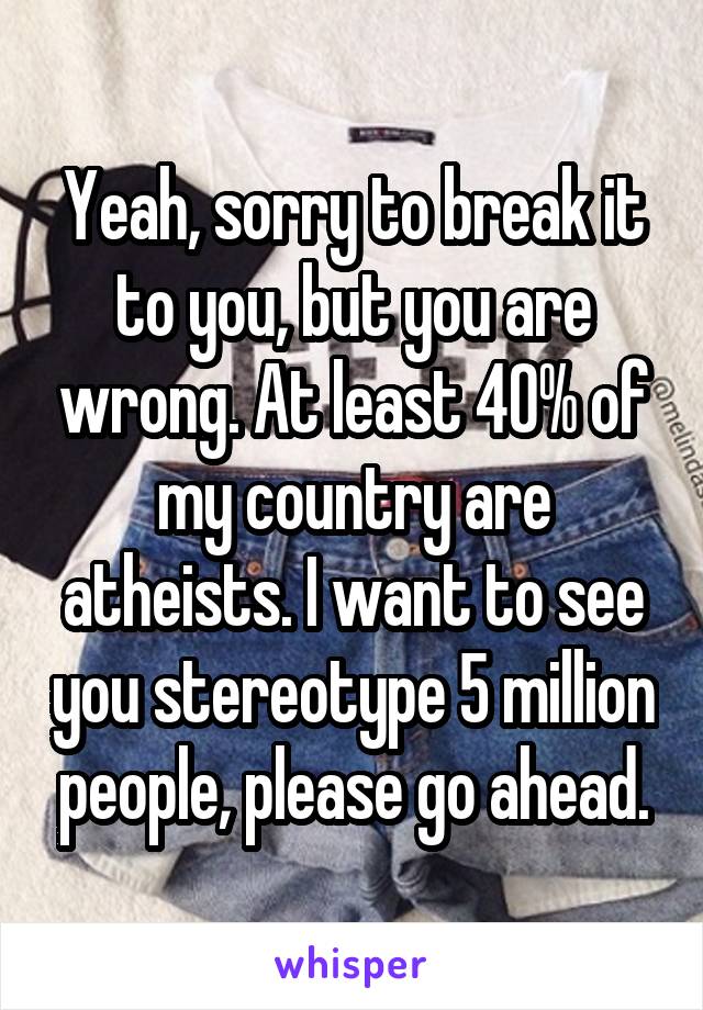 Yeah, sorry to break it to you, but you are wrong. At least 40% of my country are atheists. I want to see you stereotype 5 million people, please go ahead.