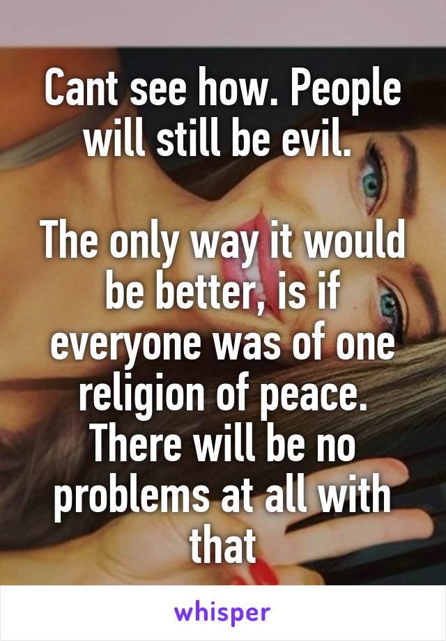 Cant see how. People will still be evil. 

The only way it would be better, is if everyone was of one religion of peace. There will be no problems at all with that