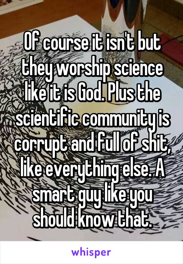 Of course it isn't but they worship science like it is God. Plus the scientific community is corrupt and full of shit, like everything else. A smart guy like you should know that.