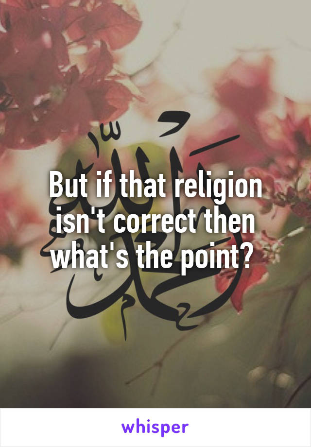 But if that religion isn't correct then what's the point? 