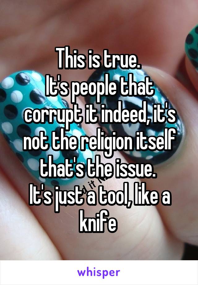 This is true. 
It's people that corrupt it indeed, it's not the religion itself that's the issue. 
It's just a tool, like a knife 