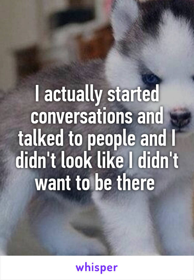 I actually started conversations and talked to people and I didn't look like I didn't want to be there 