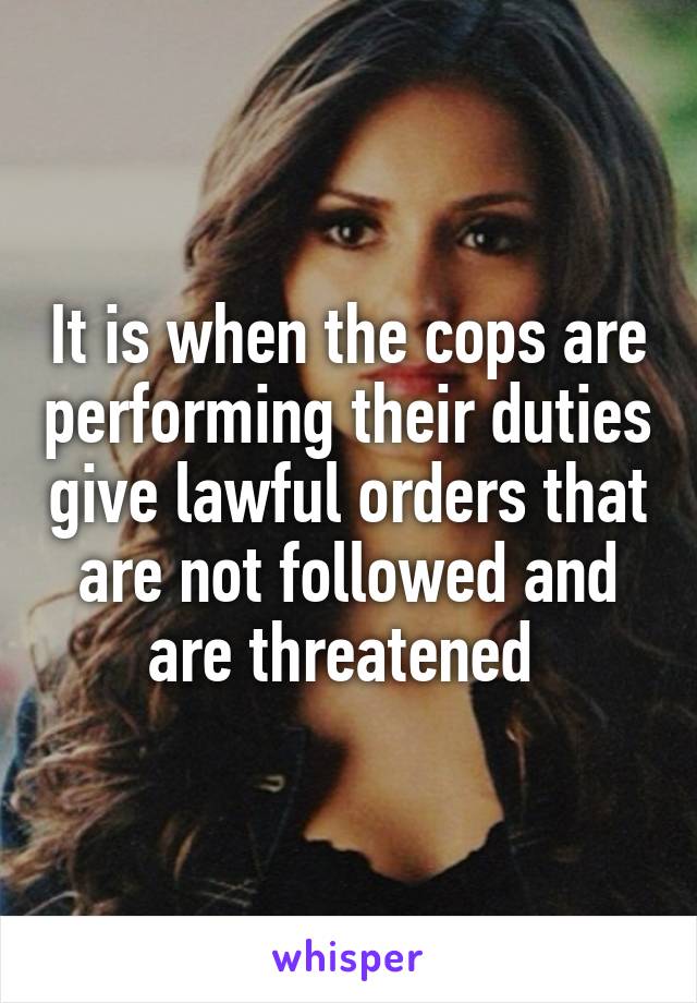 It is when the cops are performing their duties give lawful orders that are not followed and are threatened 