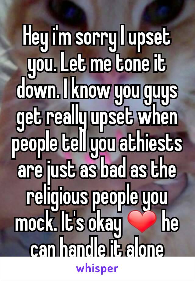 Hey i'm sorry I upset you. Let me tone it down. I know you guys get really upset when people tell you athiests are just as bad as the religious people you mock. It's okay ❤ he can handle it alone