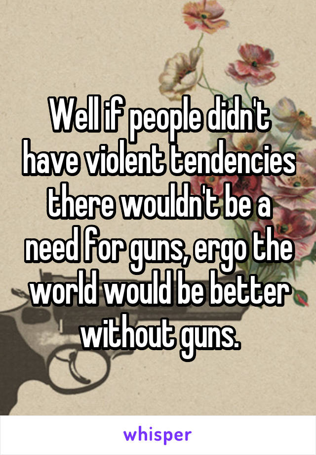 Well if people didn't have violent tendencies there wouldn't be a need for guns, ergo the world would be better without guns.