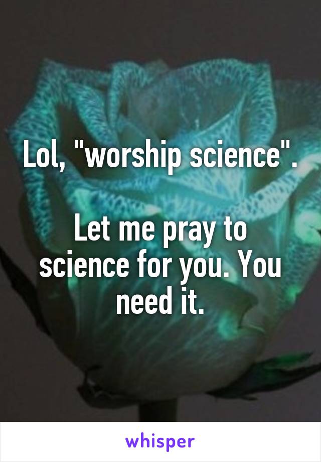 Lol, "worship science".

Let me pray to science for you. You need it.