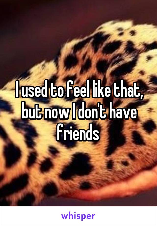 I used to feel like that, but now I don't have friends 