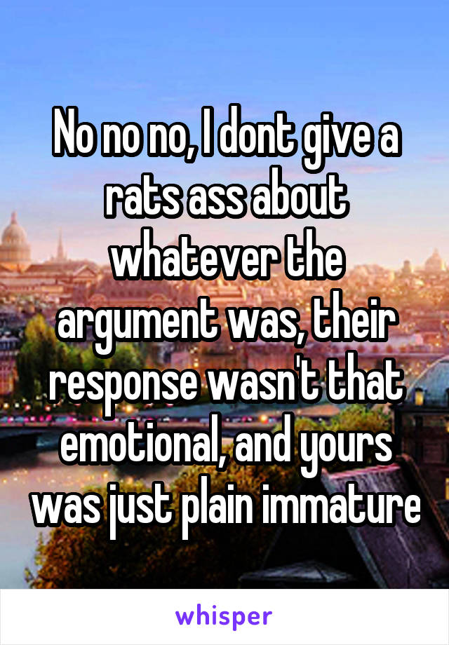 No no no, I dont give a rats ass about whatever the argument was, their response wasn't that emotional, and yours was just plain immature