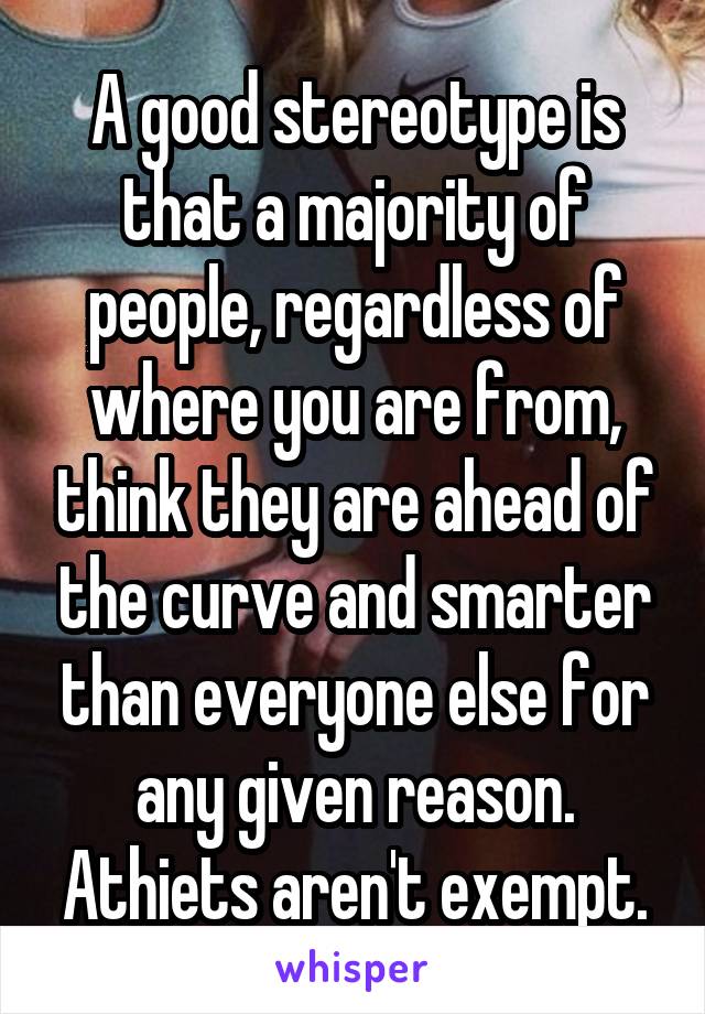 A good stereotype is that a majority of people, regardless of where you are from, think they are ahead of the curve and smarter than everyone else for any given reason. Athiets aren't exempt.