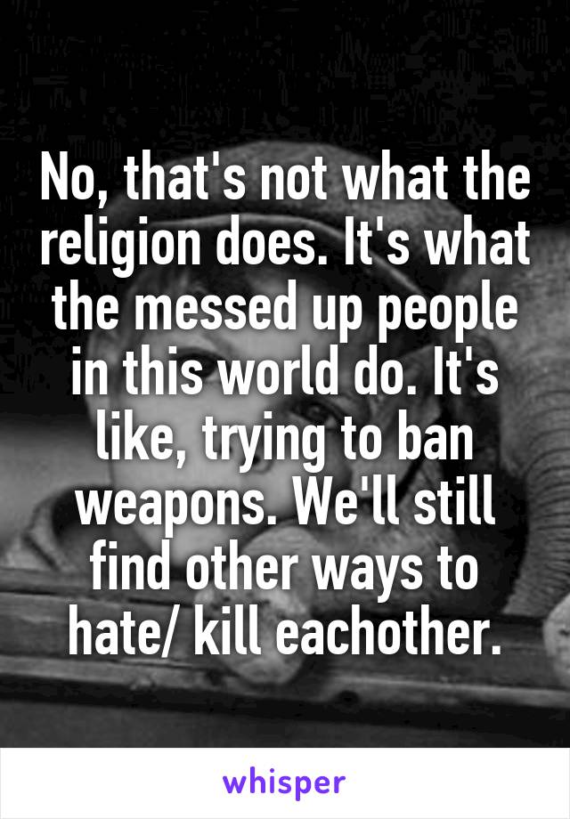 No, that's not what the religion does. It's what the messed up people in this world do. It's like, trying to ban weapons. We'll still find other ways to hate/ kill eachother.