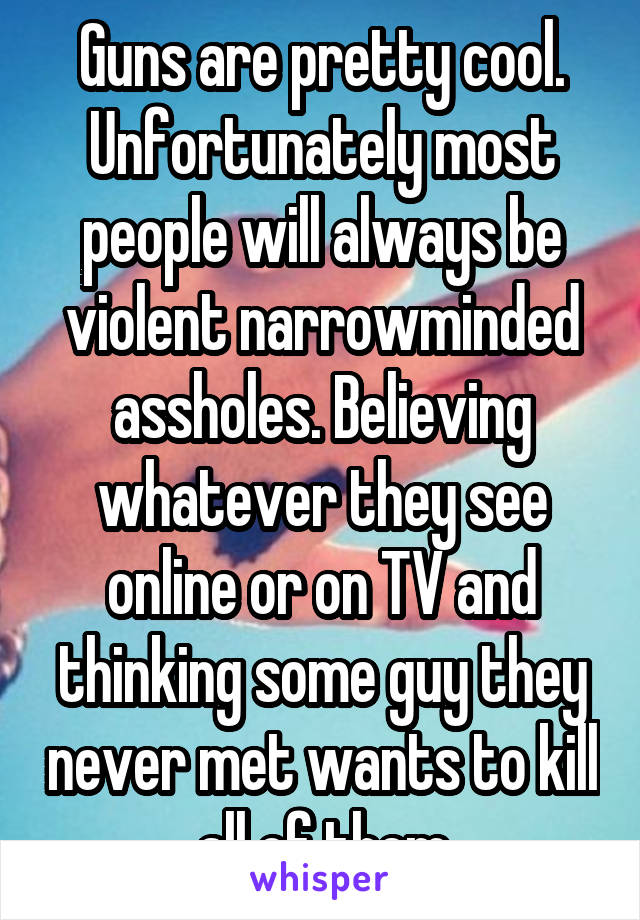 Guns are pretty cool. Unfortunately most people will always be violent narrowminded assholes. Believing whatever they see online or on TV and thinking some guy they never met wants to kill all of them