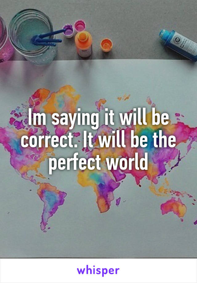 Im saying it will be correct. It will be the perfect world