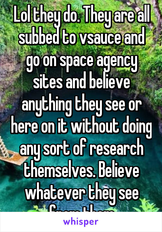 Lol they do. They are all subbed to vsauce and go on space agency sites and believe anything they see or here on it without doing any sort of research themselves. Believe whatever they see from them