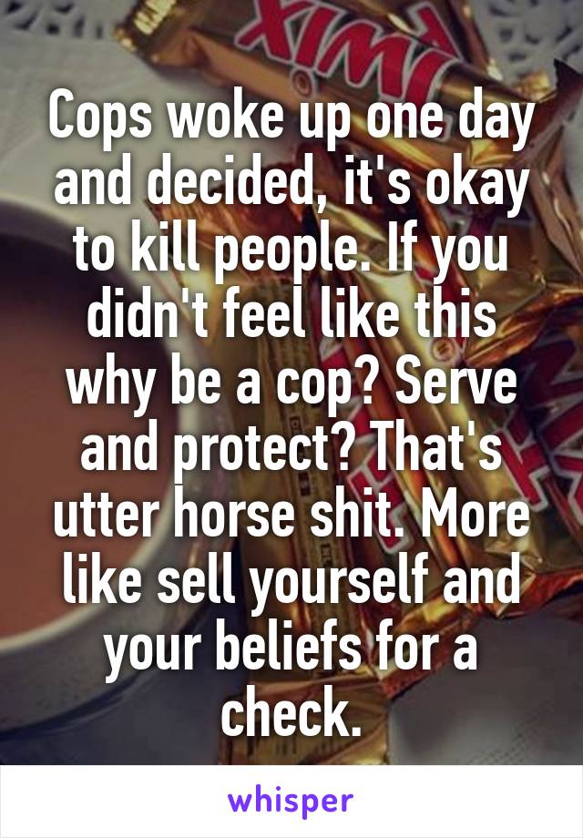 Cops woke up one day and decided, it's okay to kill people. If you didn't feel like this why be a cop? Serve and protect? That's utter horse shit. More like sell yourself and your beliefs for a check.
