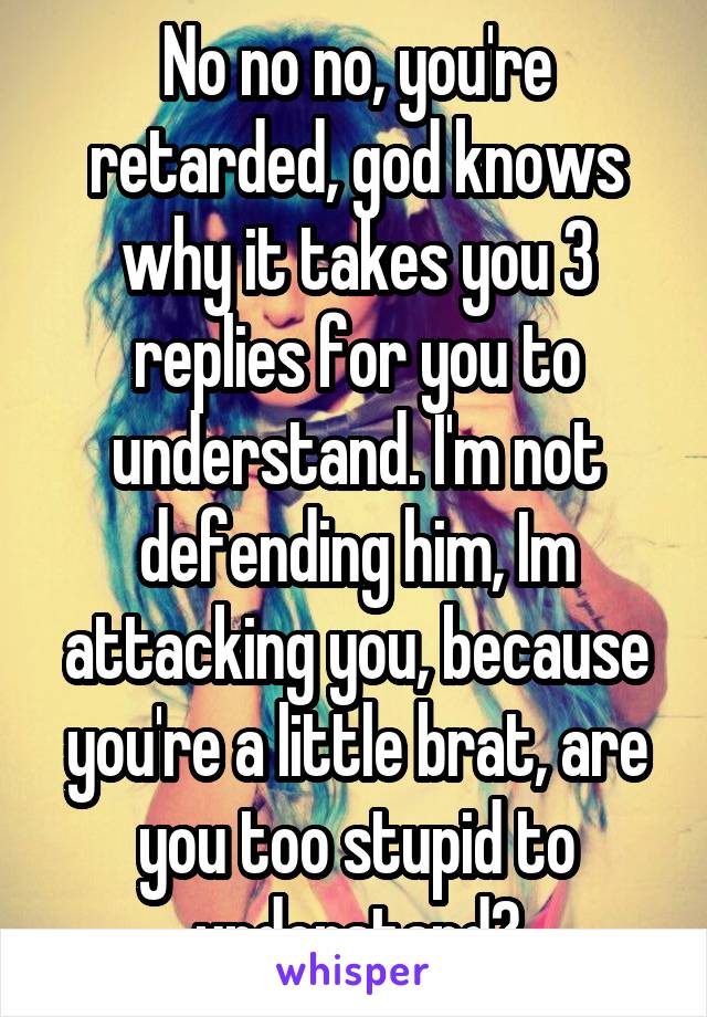 No no no, you're retarded, god knows why it takes you 3 replies for you to understand. I'm not defending him, Im attacking you, because you're a little brat, are you too stupid to understand?