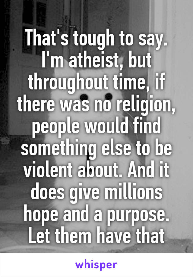 That's tough to say. I'm atheist, but throughout time, if there was no religion, people would find something else to be violent about. And it does give millions hope and a purpose. Let them have that