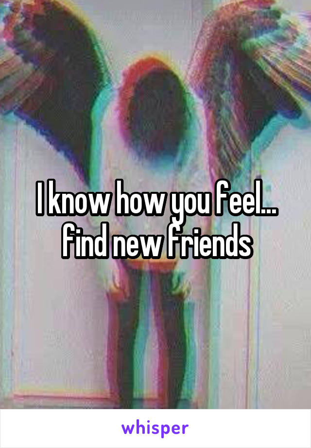 I know how you feel... find new friends