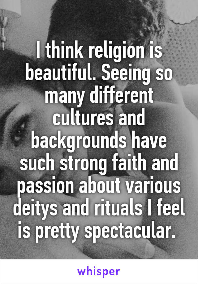 I think religion is beautiful. Seeing so many different cultures and backgrounds have such strong faith and passion about various deitys and rituals I feel is pretty spectacular. 