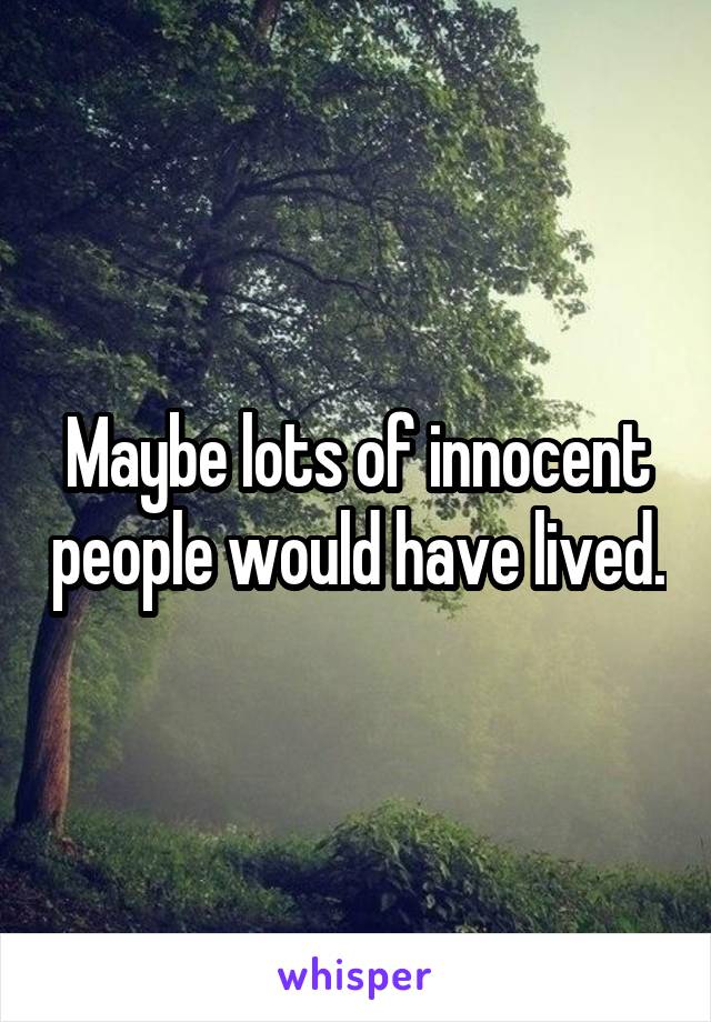 Maybe lots of innocent people would have lived.