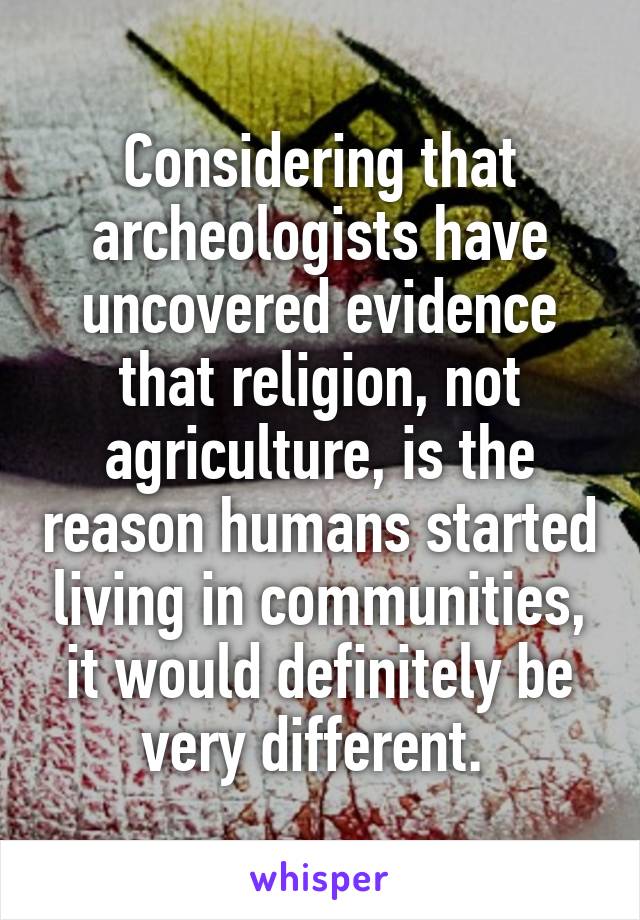 Considering that archeologists have uncovered evidence that religion, not agriculture, is the reason humans started living in communities, it would definitely be very different. 