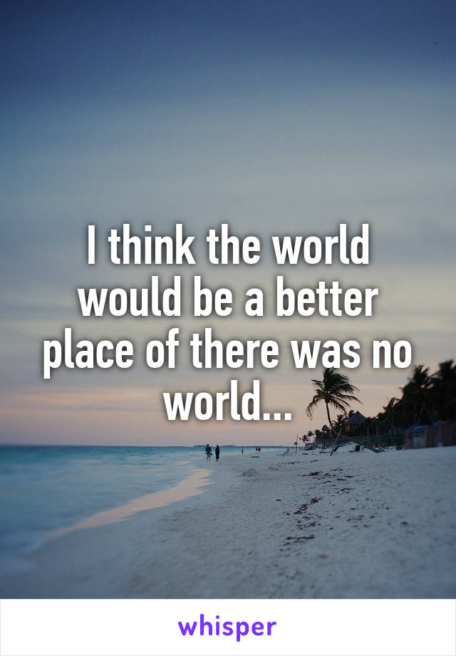 I think the world would be a better place of there was no world...