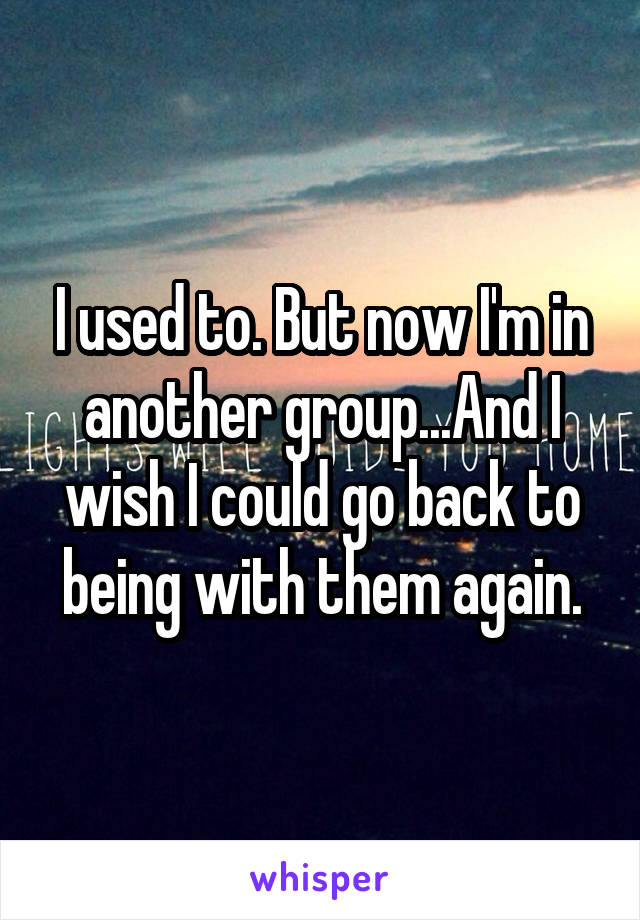 I used to. But now I'm in another group...And I wish I could go back to being with them again.