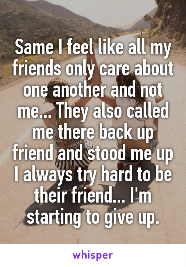 Same I feel like all my friends only care about one another and not me... They also called me there back up friend and stood me up I always try hard to be their friend... I'm starting to give up.