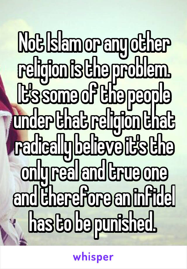 Not Islam or any other religion is the problem. It's some of the people under that religion that radically believe it's the only real and true one and therefore an infidel has to be punished. 