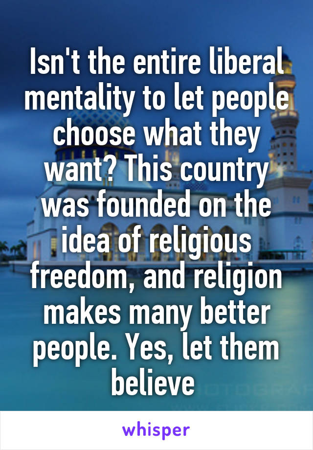 Isn't the entire liberal mentality to let people choose what they want? This country was founded on the idea of religious freedom, and religion makes many better people. Yes, let them believe 