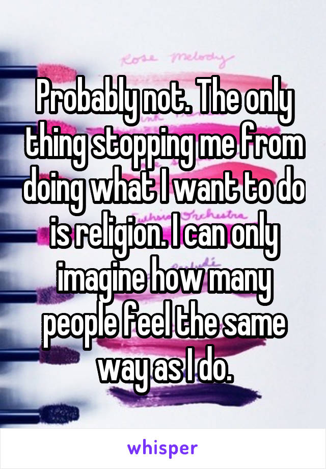 Probably not. The only thing stopping me from doing what I want to do is religion. I can only imagine how many people feel the same way as I do.