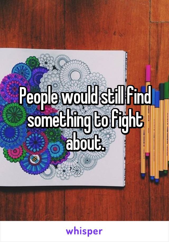 People would still find something to fight about.