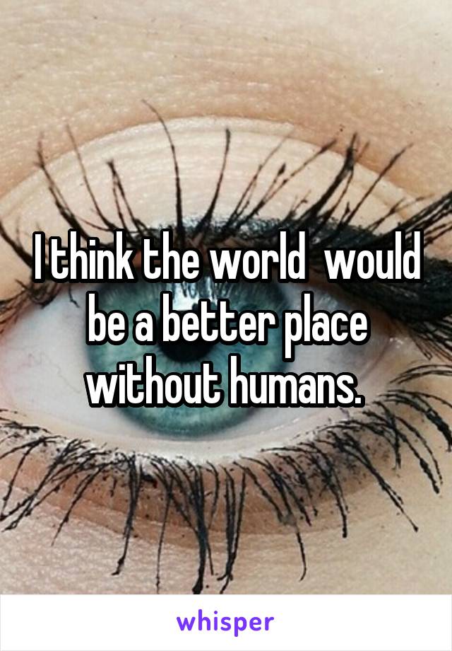 I think the world  would be a better place without humans. 