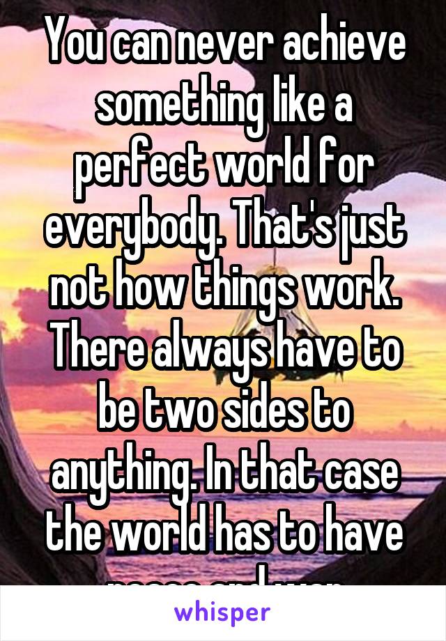 You can never achieve something like a perfect world for everybody. That's just not how things work. There always have to be two sides to anything. In that case the world has to have
 peace and war.