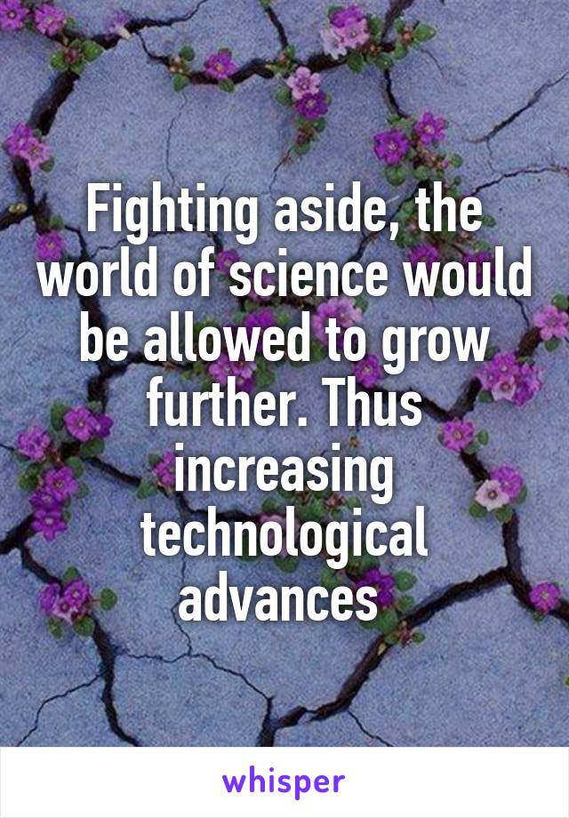 Fighting aside, the world of science would be allowed to grow further. Thus increasing technological advances 