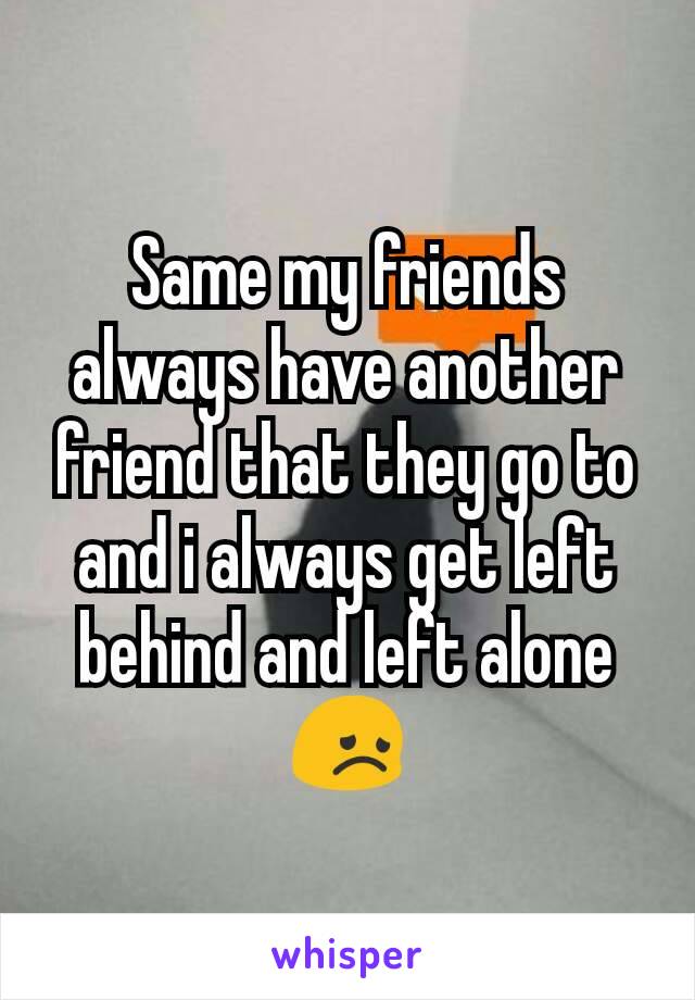 Same my friends always have another friend that they go to and i always get left behind and left alone😞