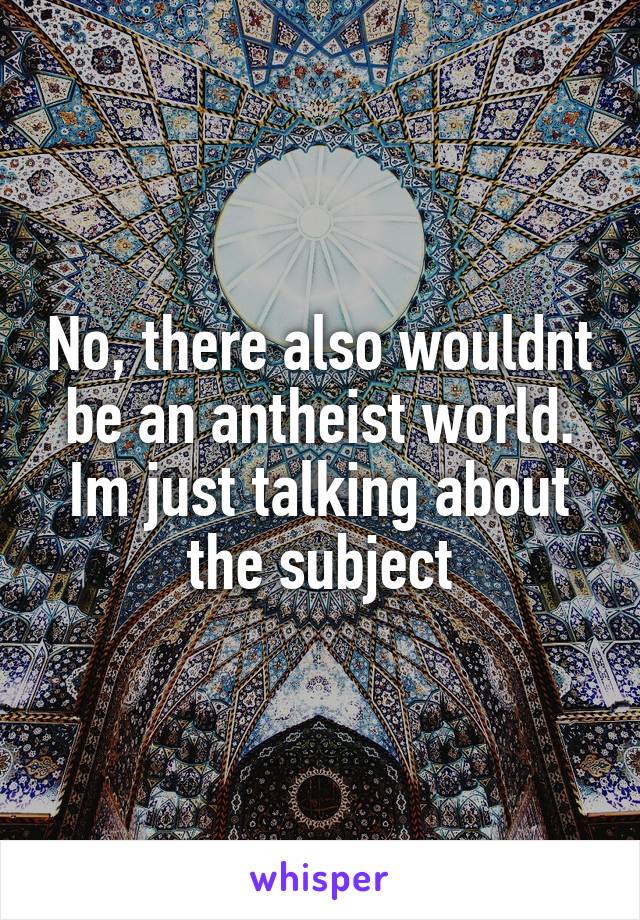 No, there also wouldnt be an antheist world. Im just talking about the subject