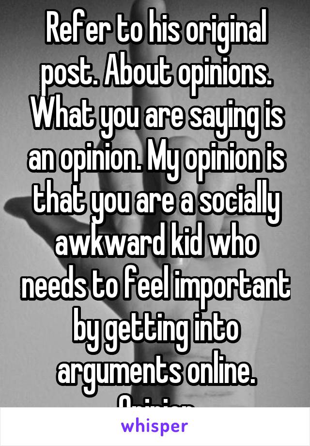 Refer to his original post. About opinions. What you are saying is an opinion. My opinion is that you are a socially awkward kid who needs to feel important by getting into arguments online. Opinion