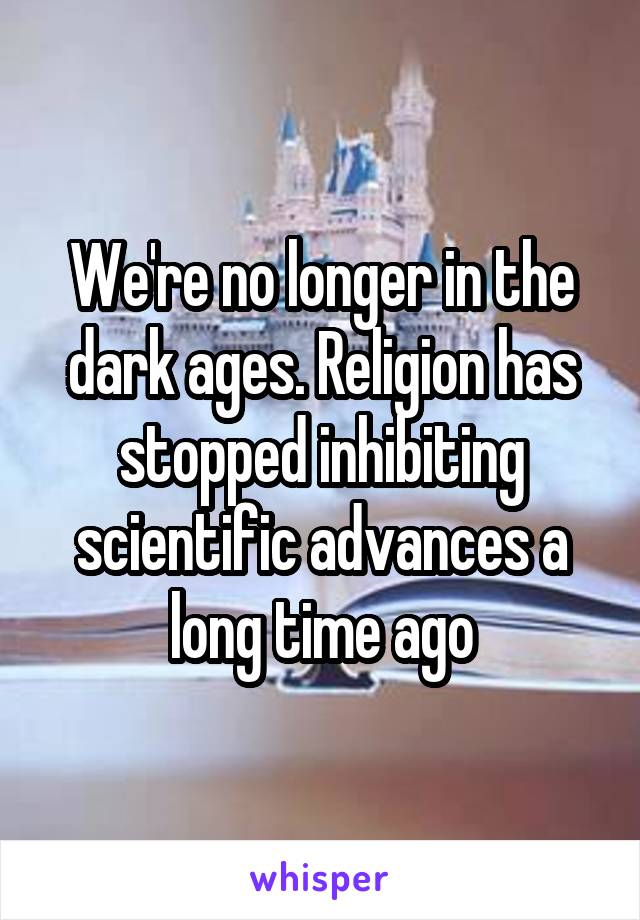 We're no longer in the dark ages. Religion has stopped inhibiting scientific advances a long time ago