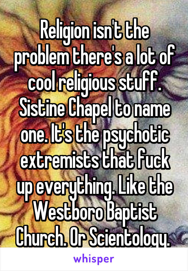 Religion isn't the problem there's a lot of cool religious stuff. Sistine Chapel to name one. It's the psychotic extremists that fuck up everything. Like the Westboro Baptist Church. Or Scientology. 