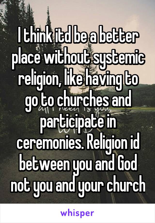 I think itd be a better place without systemic religion, like having to go to churches and participate in ceremonies. Religion id between you and God not you and your church