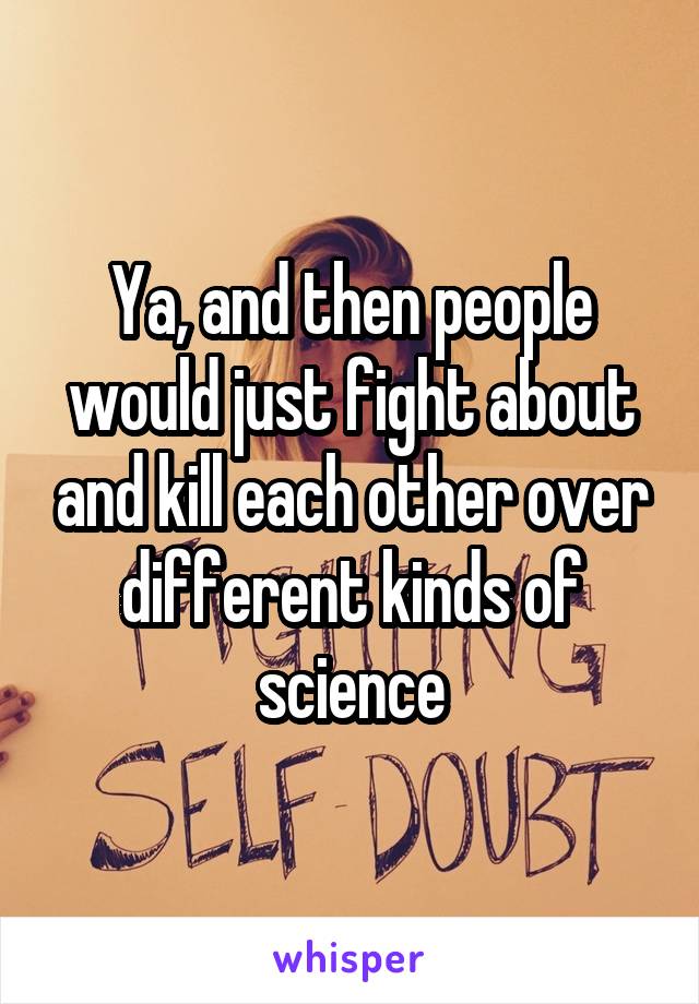 Ya, and then people would just fight about and kill each other over different kinds of science