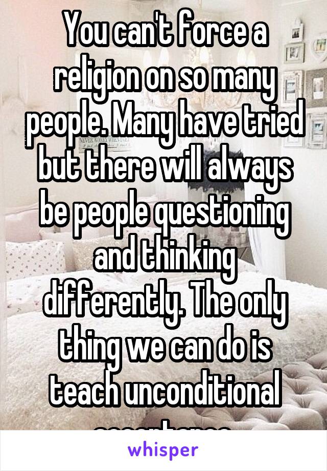 You can't force a religion on so many people. Many have tried but there will always be people questioning and thinking differently. The only thing we can do is teach unconditional acceptance.