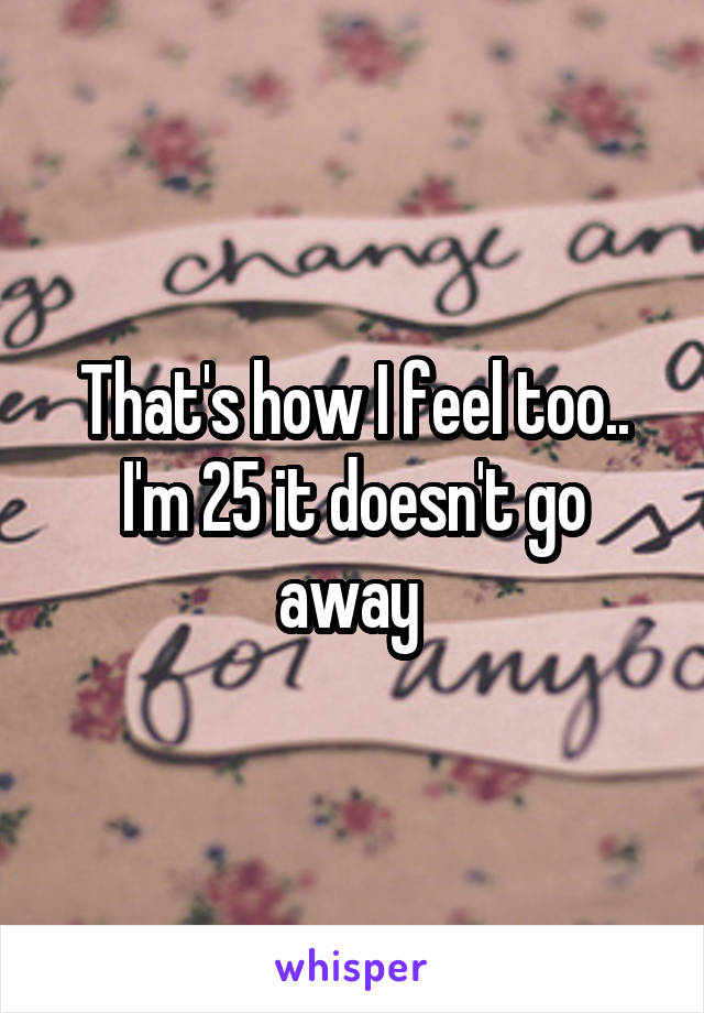 That's how I feel too.. I'm 25 it doesn't go away 